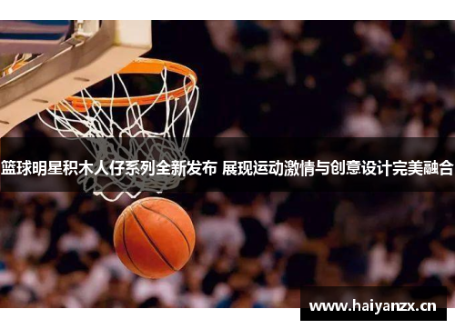 篮球明星积木人仔系列全新发布 展现运动激情与创意设计完美融合